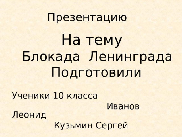  Презентацию  На тему  Блокада Ленинграда  Подготовили   Ученики 10 класса   Иванов Леонид      Кузьмин Сергей 