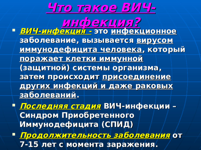 Что такое ВИЧ-инфекция? ВИЧ-инфекция - это инфекционное заболевание, вызывается вирусом иммунодефицита человека , который поражает клетки иммунной (защитной) системы организма, затем происходит присоединение других инфекций и даже раковых заболеваний . Последняя стадия ВИЧ-инфекции – Синдром Приобретенного Иммунодефицита (СПИД) Продолжительность заболевания от 7-15 лет с момента заражения. 