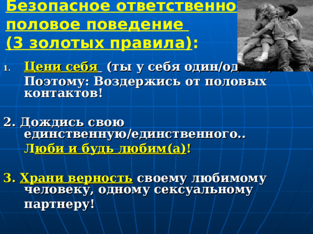 Безопасное  ответственное  половое  поведение  (3 золотых правила) :   Цени себя  (ты у себя один/одна…)  Поэтому: Воздержись от половых контактов!  2. Дождись свою единственную/единственного..  Л юби и будь любим(а) !   3. Храни верность  своему любимому человеку, одному сексуальному  партнеру!    