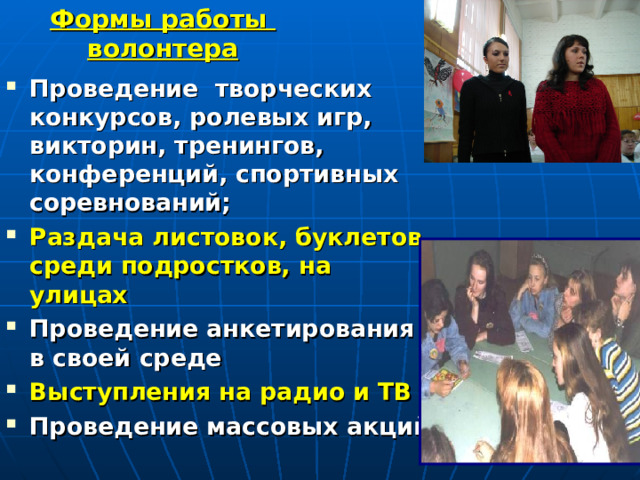 Формы работы  волонтера Проведение творческих конкурсов, ролевых игр, викторин, тренингов, конференций, спортивных соревнований; Раздача листовок, буклетов среди подростков, на улицах Проведение анкетирования в своей среде Выступления на радио и ТВ Проведение массовых акций     