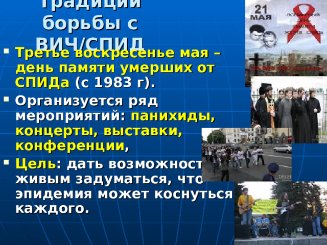 Традиции борьбы с ВИЧ/СПИД Третье воскресенье мая – день памяти умерших от СПИДа (с 1983 г). Организуется ряд мероприятий: панихиды, концерты, выставки, конференции , Цель : дать возможность живым задуматься, что эпидемия может коснуться каждого. 