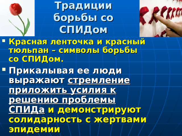 Традиции борьбы со СПИДом Красная ленточка и красный тюльпан – символы борьбы со СПИДом. Прикалывая ее люди выражают стремление приложить усилия к решению проблемы СПИДа и демонстрируют солидарность с жертвами эпидемии 