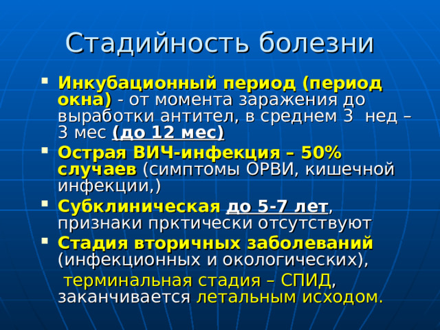 Инкубационный период  (период окна) - от момента заражения до выработки антител, в среднем 3 нед – 3 мес (до 12 мес) Острая ВИЧ-инфекция – 50% случаев (симптомы ОРВИ, кишечной инфекции,) Субклиническая  до 5-7 лет , признаки прктически отсутствуют Стадия вторичных заболеваний (инфекционных и окологических),   терминальная стадия – СПИД , заканчивается летальным исходом. 