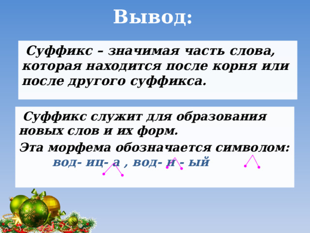 Вывод:  Суффикс – значимая часть слова, которая находится после корня или после другого суффикса.  Суффикс служит для образования новых слов и их форм. Эта морфема обозначается символом: вод- иц- а , вод- н - ый 