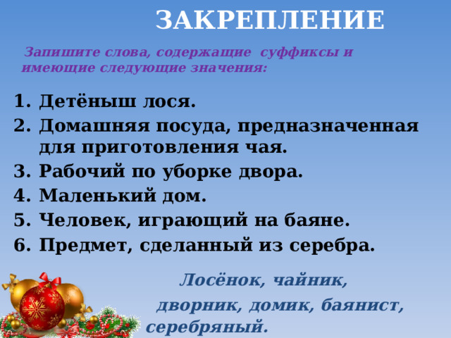  Закрепление  Запишите слова, содержащие суффиксы и имеющие следующие значения: Детёныш лося. Домашняя посуда, предназначенная для приготовления чая. Рабочий по уборке двора. Маленький дом. Человек, играющий на баяне. Предмет, сделанный из серебра.  Лосёнок, чайник,  дворник, домик, баянист, серебряный. 