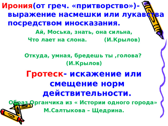 Ирония (от греч. «притворство»)- выражение насмешки или лукавства посредством иносказания. Ай, Моська, знать, она сильна, Что лает на слона. (И.Крылов)  Откуда, умная, бредешь ты ,голова? (И.Крылов) Гротеск - искажение или смещение норм действительности. Образ Органчика из « Истории одного города» М.Салтыкова – Щедрина. 