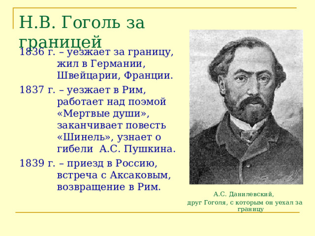 Н.В. Гоголь за границей 1836 г. – уезжает за границу, жил в Германии, Швейцарии, Франции. 1837 г. – уезжает в Рим, работает над поэмой «Мертвые души», заканчивает повесть «Шинель», узнает о гибели А.С. Пушкина. 1839 г. – приезд в Россию, встреча с Аксаковым, возвращение в Рим. А.С. Данилевский, друг Гоголя, с которым он уехал за границу 