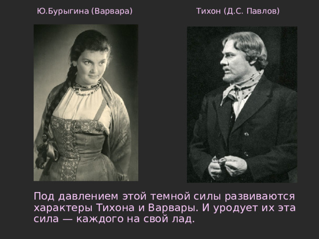 Тихон (Д.С. Павлов) Ю.Бурыгина (Варвара)  Под давлением этой темной силы развиваются характеры Тихона и Варвары. И уродует их эта сила — каждого на свой лад.   