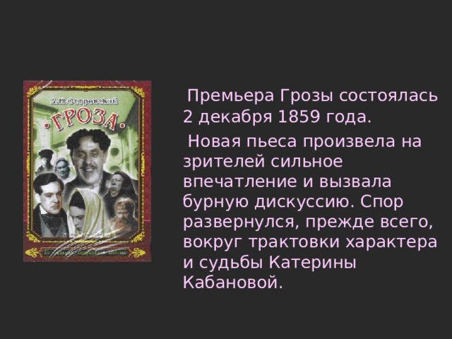 Премьера Грозы состоялась 2 декабря 1859 года.  Новая пьеса произвела на зрителей сильное впечатление и вызвала бурную дискуссию. Спор развернулся, прежде всего, вокруг трактовки характера и судьбы Катерины Кабановой. 