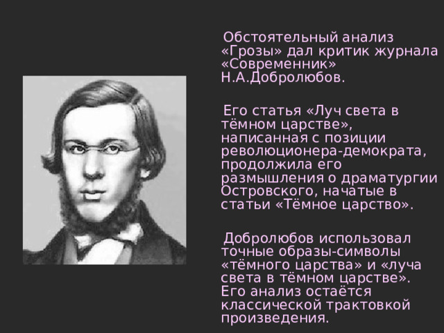  Обстоятельный анализ «Грозы» дал критик журнала «Современник» Н.А.Добролюбов.  Его статья «Луч света в тёмном царстве», написанная с позиции революционера-демократа, продолжила его размышления о драматургии Островского, начатые в статьи «Тёмное царство».  Добролюбов использовал точные образы-символы «тёмного царства» и «луча света в тёмном царстве». Его анализ остаётся классической трактовкой произведения. 