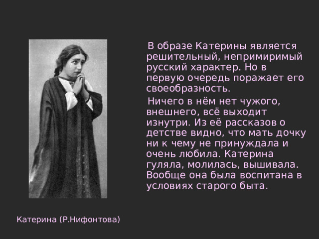 В образе Катерины является решительный, непримиримый русский характер. Но в первую очередь поражает его своеобразность.  Ничего в нём нет чужого, внешнего, всё выходит изнутри. Из её рассказов о детстве видно, что мать дочку ни к чему не принуждала и очень любила. Катерина гуляла, молилась, вышивала. Вообще она была воспитана в условиях старого быта. Катерина (Р.Нифонтова) 