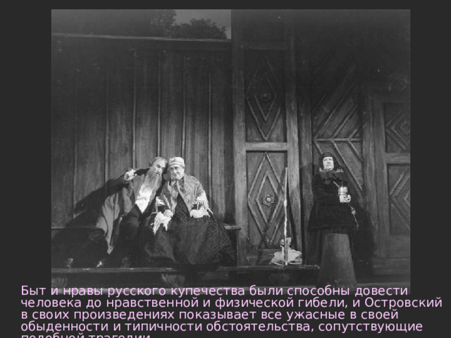 Быт и нравы русского купечества были способны довести человека до нравственной и физической гибели, и Островский в своих произведениях показывает все ужасные в своей обыденности и типичности обстоятельства, сопутствующие подобной трагедии. 