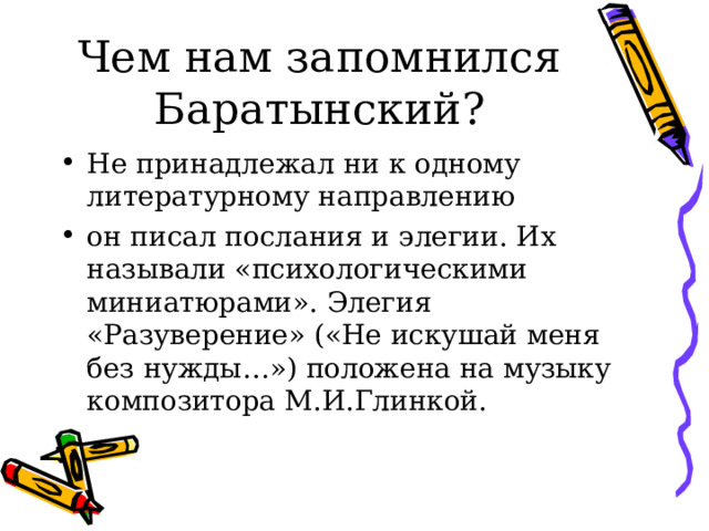 Чем нам запомнился Баратынский? Не принадлежал ни к одному литературному направлению он писал послания и элегии. Их называли «психологическими миниатюрами». Элегия «Разуверение» («Не искушай меня без нужды…») положена на музыку композитора М.И.Глинкой.  