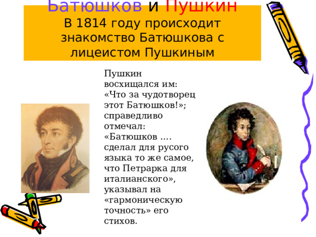 Батюшков и Пушкин  В 1814 году происходит знакомство Батюшкова с лицеистом Пушкиным Пушкин восхищался им: «Что за чудотворец этот Батюшков!»; справедливо отмечал: «Батюшков …. сделал для русого языка то же самое, что Петрарка для италианского», указывал на «гармоническую точность» его стихов. 