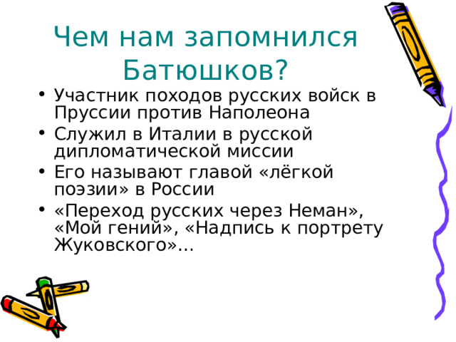 Чем нам запомнился Батюшков? Участник походов русских войск в Пруссии против Наполеона Служил в Италии в русской дипломатической миссии Его называют главой «лёгкой поэзии» в России «Переход русских через Неман», «Мой гений», «Надпись к портрету Жуковского»… 