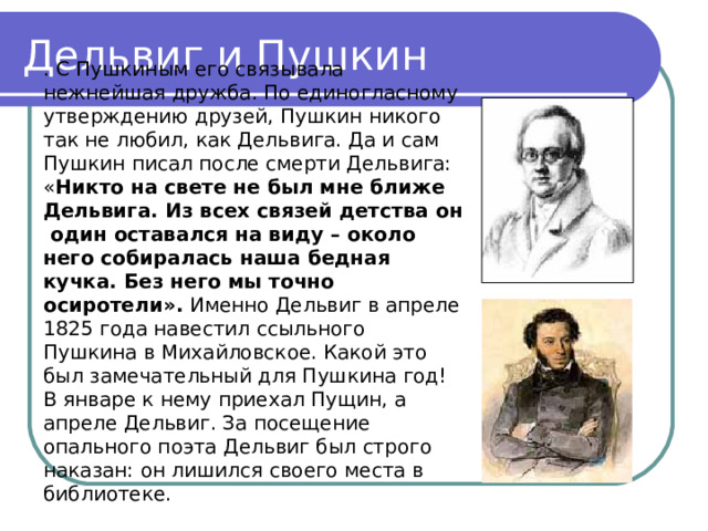 Дельвиг и Пушкин . С Пушкиным его связывала нежнейшая дружба. По единогласному утверждению друзей, Пушкин никого так не любил, как Дельвига. Да и сам Пушкин писал после смерти Дельвига: « Никто на свете не был мне ближе Дельвига. Из всех связей детства он один оставался на виду – около него собиралась наша бедная кучка. Без него мы точно осиротели». Именно Дельвиг в апреле 1825 года навестил ссыльного Пушкина в Михайловское. Какой это был замечательный для Пушкина год! В январе к нему приехал Пущин, а апреле Дельвиг. За посещение опального поэта Дельвиг был строго наказан: он лишился своего места в библиотеке. 