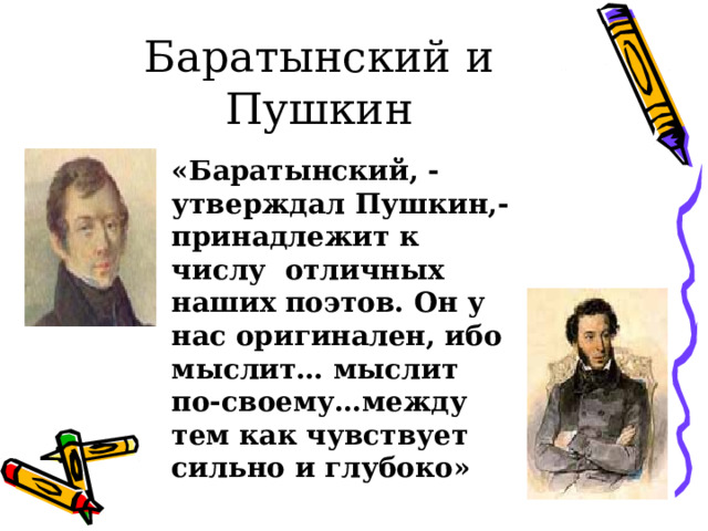 Баратынский и Пушкин «Баратынский, - утверждал Пушкин,- принадлежит к числу отличных наших поэтов. Он у нас оригинален, ибо мыслит… мыслит по-своему…между тем как чувствует сильно и глубоко» 
