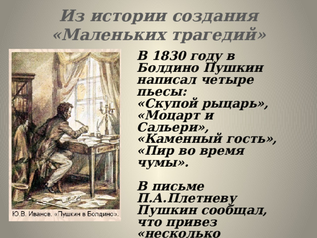 Из истории создания  «Маленьких трагедий» В 1830 году в Болдино Пушкин написал четыре пьесы: «Скупой рыцарь», «Моцарт и Сальери», «Каменный гость», «Пир во время чумы».  В письме П.А.Плетневу Пушкин сообщал, что привез «несколько драматических сцен, или маленьких трагедий». 