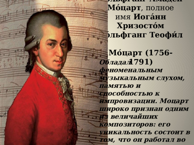 Во́льфганг Амаде́й Мо́царт , полное имя  Иога́нн Хризосто́м Во́льфганг Теофи́л   Мо́царт (1756-1791) Обладал феноменальным музыкальным слухом, памятью и способностью к импровизации. Моцарт широко признан одним из величайших композиторов: его уникальность состоит в том, что он работал во всех музыкальных формах своего времени и во всех достиг наивысшего успеха 