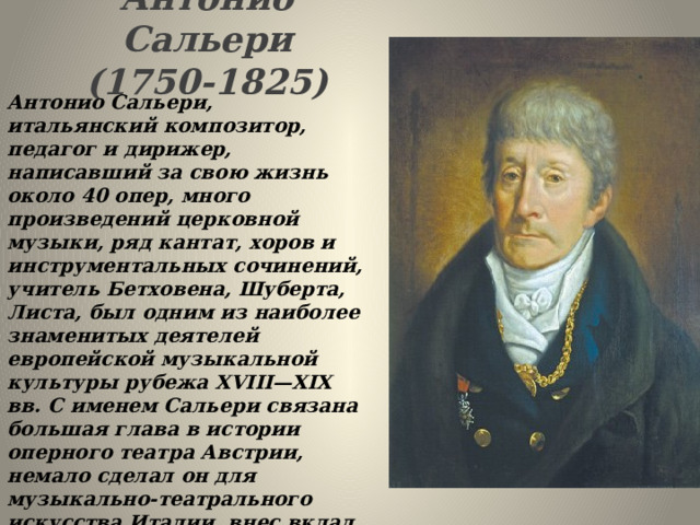 Антонио Сальери  (1750-1825)   Антонио Сальери, итальянский композитор, педагог и дирижер, написавший за свою жизнь около 40 опер, много произведений церковной музыки, ряд кантат, хоров и инструментальных сочинений, учитель Бетховена, Шуберта, Листа, был одним из наиболее знаменитых деятелей европейской музыкальной культуры рубежа XVIII—XIX вв. С именем Сальери связана большая глава в истории оперного театра Австрии, немало сделал он для музыкально-театрального искусства Италии, внес вклад и в музыкальную жизнь Парижа. 