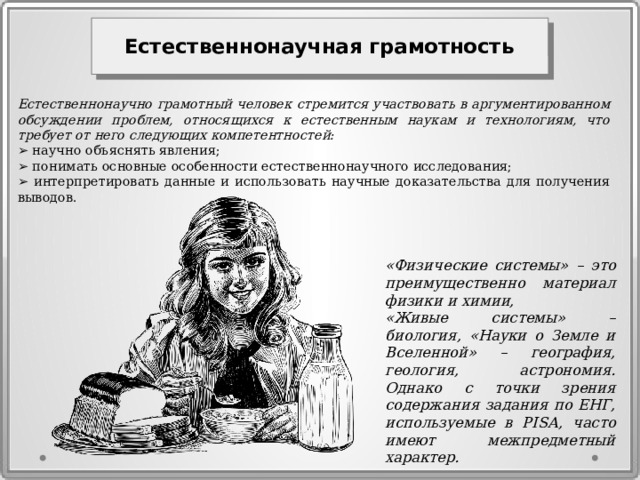 Естественнонаучная грамотность  Естественнонаучно грамотный человек стремится участвовать в аргументированном обсуждении проблем, относящихся к естественным наукам и технологиям, что требует от него следующих компетентностей: ➢ научно объяснять явления; ➢ понимать основные особенности естественнонаучного исследования; ➢ интерпретировать данные и использовать научные доказательства для получения выводов. «Физические системы» – это преимущественно материал физики и химии, «Живые системы» – биология, «Науки о Земле и Вселенной» – география, геология, астрономия. Однако с точки зрения содержания задания по ЕНГ, используемые в PISA, часто имеют межпредметный характер. 