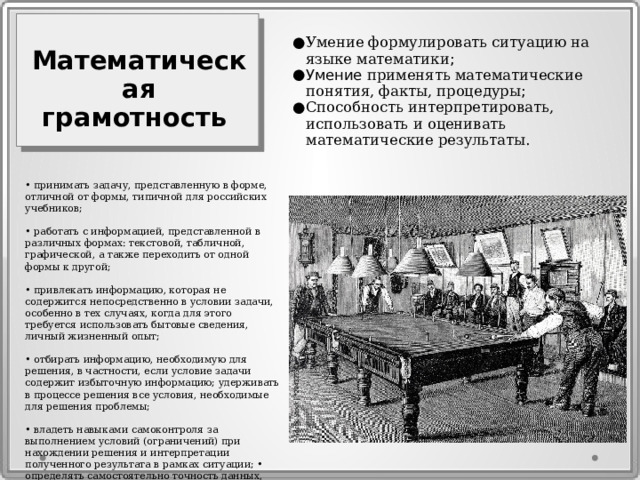 Умение формулировать ситуацию на языке математики ; Умение применять математические понятия, факты, процедуры ; Способность интерпретировать, использовать и оценивать математические результаты. Математическая грамотность • принимать задачу, представленную в форме, отличной от формы, типичной для российских учебников; • работать с информацией, представленной в различных формах: текстовой, табличной, графической, а также переходить от одной формы к другой; • привлекать информацию, которая не содержится непосредственно в условии задачи, особенно в тех случаях, когда для этого требуется использовать бытовые сведения, личный жизненный опыт; • отбирать информацию, необходимую для решения, в частности, если условие задачи содержит избыточную информацию; удерживать в процессе решения все условия, необходимые для решения проблемы; • владеть навыками самоконтроля за выполнением условий (ограничений) при нахождении решения и интерпретации полученного результата в рамках ситуации; • определять самостоятельно точность данных, требуемых для решения задачи/ 