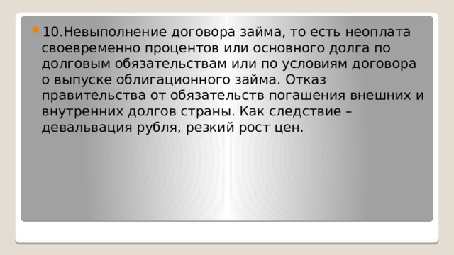 10.Невыполнение договора займа, то есть неоплата своевременно процентов или основного долга по долговым обязательствам или по условиям договора о выпуске облигационного займа. Отказ правительства от обязательств погашения внешних и внутренних долгов страны. Как следствие – девальвация рубля, резкий рост цен. 