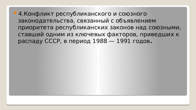 4.Конфликт республиканского и союзного законодательства, связанный с объявлением приоритета республиканских законов над союзными, ставший одним из ключевых факторов, приведших к распаду СССР, в период 1988 — 1991 годов . 