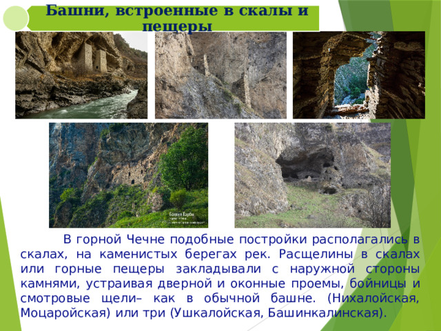 Башни, встроенные в скалы и пещеры  В горной Чечне подобные постройки располагались в скалах, на каменистых берегах рек. Расщелины в скалах или горные пещеры закладывали с наружной стороны камнями, устраивая дверной и оконные проемы, бойницы и смотровые щели– как в обычной башне. (Нихалойская, Моцаройская) или три (Ушкалойская, Башинкалинская). 