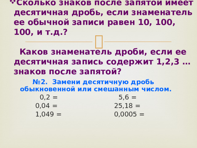Сколько знаков после запятой имеет десятичная дробь, если знаменатель ее обычной записи равен 10, 100, 100, и т.д.?   Каков знаменатель дроби, если ее десятичная запись содержит 1,2,3 … знаков после запятой?   № 2. Замени десятичную дробь обыкновенной или смешанным числом.  0,2 = 5,6 =  0,04 = 25,18 =  1,049 = 0,0005 =   