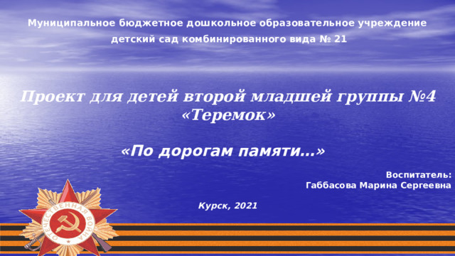  Муниципальное бюджетное дошкольное образовательное учреждение  детский сад комбинированного вида № 21         Проект для детей второй младшей группы №4 «Теремок»  «По дорогам памяти…»              Воспитател ь : Габбасова Марина Сергеевна Курск, 2021 