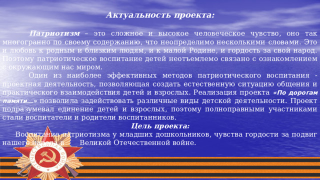 Актуальность проекта:   Патриотизм – это сложное и высокое человеческое чувство, оно так многогранно по своему содержанию, что неопределимо несколькими словами. Это и любовь к родным и близким людям, и к малой Родине, и гордость за свой народ. Поэтому патриотическое воспитание детей неотъемлемо связано с ознакомлением с окружающим нас миром.  Один из наиболее эффективных методов патриотического воспитания - проектная деятельность, позволяющая создать естественную ситуацию общения и практического взаимодействия детей и взрослых. Реализация проекта «По дорогам памяти…»  позволила задействовать различные виды детской деятельности. Проект подразумевал единение детей и взрослых, поэтому полноправными участниками стали воспитатели и родители воспитанников. Цель проекта:  Воспитание патриотизма у младших дошкольников, чувства гордости за подвиг нашего народа в Великой Отечественной войне. 