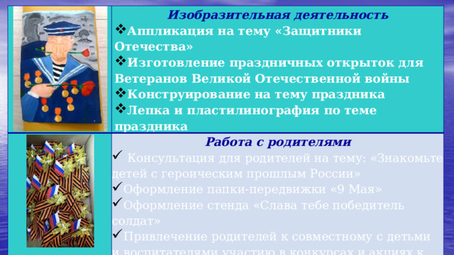   Изобразительная деятельность  Аппликация на тему «Защитники Отечества» Изготовление праздничных открыток для Ветеранов Великой Отечественной войны Конструирование на тему праздника Лепка и пластилинография по теме праздника  Работа с родителями    Консультация для родителей на тему: «Знакомьте детей с героическим прошлым России» Оформление папки-передвижки «9 Мая» Оформление стенда «Слава тебе победитель солдат» Привлечение родителей к совместному с детьми и воспитателями участию в конкурсах и акциях к Дню Победы  