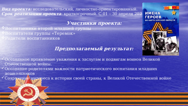  Вид проекта:  исследовательский, личностно-ориентированный. Срок реализации проекта : краткосрочный. С 01 – 30 апреля 2021 года. Участники проекта: Воспитанники второй младшей группы Воспитатели группы «Теремок» Родители воспитанников  Предполагаемый результат:  Осознанное проявление уважения к заслугам и подвигам воинов Великой Отечественной войны. Осознание родителями важности патриотического воспитания младших дошкольников Сохранение интереса к истории своей страны, к Великой Отечественной войне 