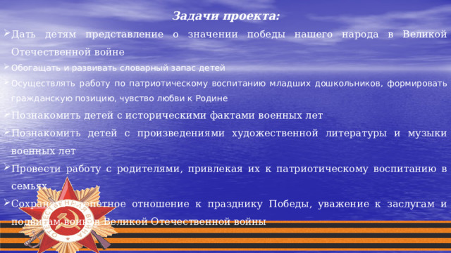 Задачи проекта: Дать детям представление о значении победы нашего народа в Великой Отечественной войне Обогащать и развивать словарный запас детей Осуществлять работу по патриотическому воспитанию младших дошкольников, формировать гражданскую позицию, чувство любви к Родине Познакомить детей с историческими фактами военных лет Познакомить детей с произведениями художественной литературы и музыки военных лет Провести работу с родителями, привлекая их к патриотическому воспитанию в семьях Сохранять трепетное отношение к празднику Победы, уважение к заслугам и подвигам воинов Великой Отечественной войны 