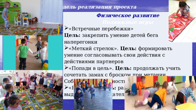 Модель реализации проекта  Физическое развитие  Подвижные игры   «Встречные перебежки»   Цель: закрепить умение детей бега наперегонки  «Меткий стрелок». Цель: формировать умение согласовывать свои действия с действиями партнеров «Попади в цель». Цель: продолжать учить сочетать замах с броском при метании. Соблюдать очередность в игре «Разведка»  Цель: развивать у детей выдержку, наблюдательность, меткость 