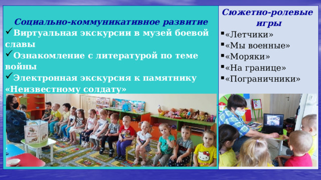  Социально-коммуникативное развитие Сюжетно-ролевые игры   Виртуальная экскурсии в музей боевой славы Ознакомление с литературой по теме войны Электронная экскурсия к памятнику «Неизвестному солдату»  «Летчики» «Мы военные» «Моряки» «На границе» «Пограничники» 