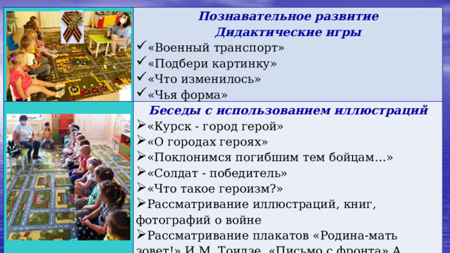   Познавательное развитие  Дидактические игры  Беседы с использованием иллюстраций  «Курск - город герой» «О городах героях» «Поклонимся погибшим тем бойцам…» «Солдат - победитель» «Что такое героизм?» Рассматривание иллюстраций, книг, фотографий о войне Рассматривание плакатов «Родина-мать зовет!» И.М. Тоидзе, «Письмо с фронта» А. Лактионова «Военный транспорт» «Подбери картинку» «Что изменилось» «Чья форма»   