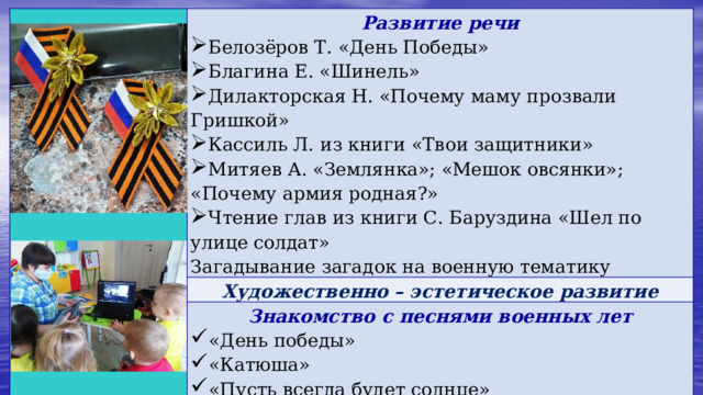   Развитие речи  Белозёров Т. «День Победы» Благина Е. «Шинель» Дилакторская Н. «Почему маму прозвали Гришкой» Кассиль Л. из книги «Твои защитники» Митяев А. «Землянка»; «Мешок овсянки»; «Почему армия родная?» Чтение глав из книги С. Баруздина «Шел по улице солдат» Художественно – эстетическое развитие Загадывание загадок на военную тематику  Знакомство с песнями военных лет  «День победы» «Катюша» «Пусть всегда будет солнце» «Священная война» 
