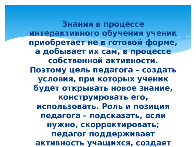 Знания в процессе интерактивного обучения ученик приобретает не в готовой форме, а добывает их сам, в процессе собственной активности. Поэтому цель педагога – создать условия, при которых ученик будет открывать новое знание, конструировать его, использовать. Роль и позиция педагога – подсказать, если нужно, скорректировать; педагог поддерживает активность учащихся, создает благоприятную атмосферу на уроке. 