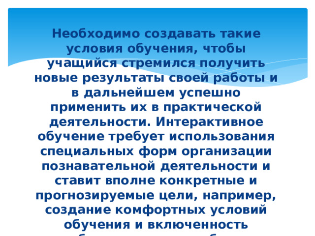 Необходимо создавать такие условия обучения, чтобы учащийся стремился получить новые результаты своей работы и в дальнейшем успешно применить их в практической деятельности. Интерактивное обучение требует использования специальных форм организации познавательной деятельности и ставит вполне конкретные и прогнозируемые цели, например, создание комфортных условий обучения и включенность обучающихся в учебное взаимодействие, что делает продуктивным сам процесс обучения. 