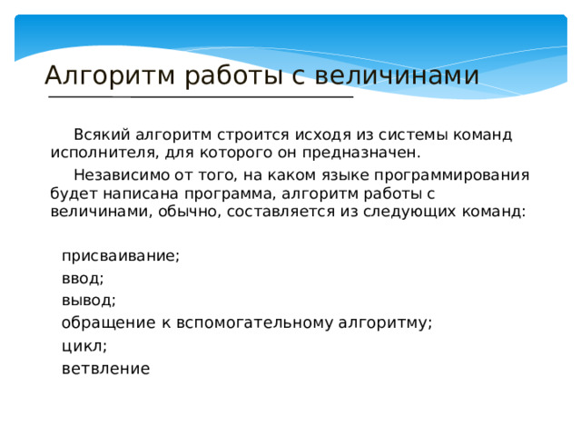 Алгоритм работы с величинами Всякий алгоритм строится исходя из системы команд исполнителя, для которого он предназначен. Независимо от того, на каком языке программирования будет написана программа, алгоритм работы с величинами, обычно, составляется из следующих команд: присваивание; ввод; вывод; обращение к вспомогательному алгоритму; цикл; ветвление 
