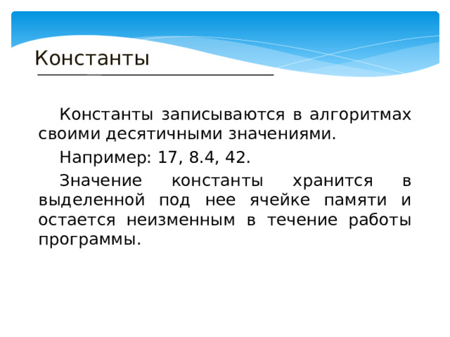 Константы  Константы записываются в алгоритмах своими десятичными значениями.  Например: 17, 8.4, 42.  Значение константы хранится в выделенной под нее ячейке памяти и остается неизменным в течение работы программы. 