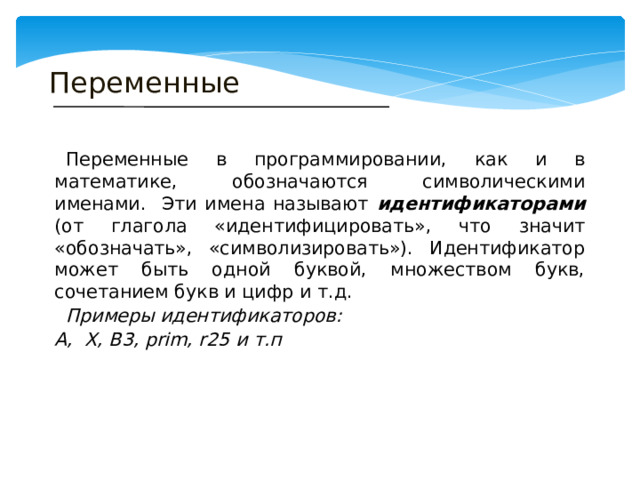 Переменные  Переменные в программировании, как и в математике, обозначаются символическими именами. Эти имена называют идентификаторами (от глагола «идентифицировать», что значит «обозначать», «символизировать»). Идентификатор может быть одной буквой, множеством букв, сочетанием букв и цифр и т.д.  Примеры идентификаторов: А, Х, В3, prim, r25 и т.п 