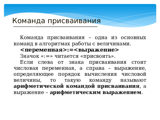 Команда присваивания  Команда присваивания – одна из основных команд в алгоритмах работы с величинами.  :=  Значок «:=» читается «присвоить».  Если слева от знака присваивания стоит числовая переменная, а справа – выражение, определяющее порядок вычисления числовой величины, то такую команду называют арифметической командой присваивания , а выражение – арифметическим выражением . 