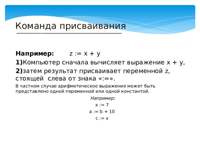 Команда присваивания Например: z := x + y 1) Компьютер сначала вычисляет выражение x + y, 2) затем результат присваивает переменной z, стоящей слева от знака «:=». В частном случае арифметическое выражение может быть представлено одной переменной или одной константой.  Например: x := 7 a := b + 10 c := x 