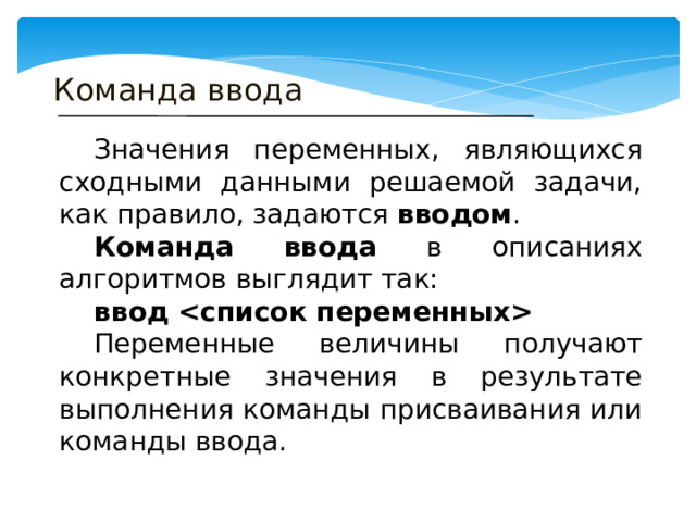 Команда ввода  Значения переменных, являющихся сходными данными решаемой задачи, как правило, задаются вводом .  Команда ввода в описаниях алгоритмов выглядит так:  ввод   Переменные величины получают конкретные значения в результате выполнения команды присваивания или команды ввода. 