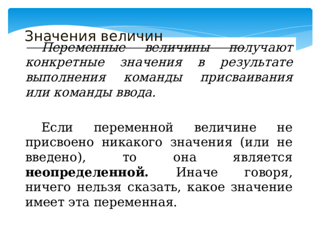 Значения величин  Переменные величины получают конкретные значения в результате выполнения команды присваивания или команды ввода.  Если переменной величине не присвоено никакого значения (или не введено), то она является неопределенной. Иначе говоря, ничего нельзя сказать, какое значение имеет эта переменная. 