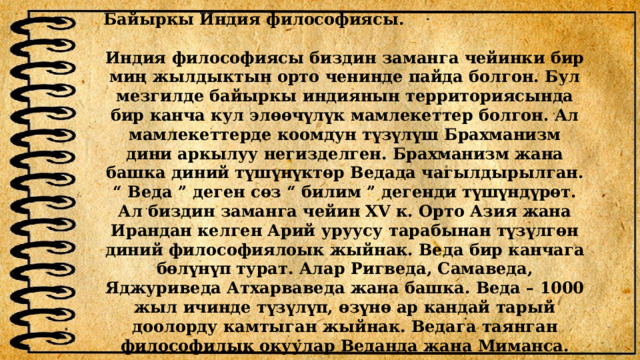 Байыркы Индия философиясы.  Индия философиясы биздин заманга чейинки бир миң жылдыктын орто ченинде пайда болгон. Бул мезгилде байыркы индиянын территориясында бир канча кул элөөчүлүк мамлекеттер болгон. Ал мамлекеттерде коомдун түзүлүш Брахманизм дини аркылуу негизделген. Брахманизм жана башка диний түшүнүктөр Ведада чагылдырылган. “ Веда ” деген сөз “ билим ” дегенди түшүндүрөт. Ал биздин заманга чейин XV к. Орто Азия жана Ирандан келген Арий уруусу тарабынан түзүлгөн диний философиялоык жыйнак. Веда бир канчага бөлүнүп турат. Алар Ригведа, Самаведа, Яджуриведа Атхарваведа жана башка. Веда – 1000 жыл ичинде түзүлүп, өзүнө ар кандай тарый доолорду камтыган жыйнак. Ведага таянган философилык окуулар Веданда жана Миманса. 