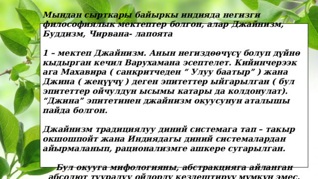 Мындан сырткары байыркы индияда негизги философиялык мектептер болгон, алар Джайнизм, Буддизм, Чирвана- лапоята  1 – мектеп Джайнизм. Анын негиздөөчүсү болуп дүйнө кыдырган кечил Варухамана эсептелет. Кийинчерээк ага Махавира ( санкритчеден “ Улуу баатыр” ) жана Джина ( жеңүүчү ) деген эпитеттер ыйгарылган ( бул эпитеттер ойчулдун ысымы катары да колдонулат). “Джина” эпитетинен джайнизм окуусунун аталышы пайда болгон.  Джайнизм традициялуу диний системага тап – такыр окшошпойт жана Индиядагы диний системалардан айырмаланып, рационализмге ашкере сугарылган.  Бул окууга мифологияны, абстракцияга айланган абсолют тууралуу ойлорду кездештирүү мүмкүн эмес. 